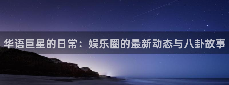 星空娱乐城：华语巨星的日常：娱乐圈的最新动态与八卦故事